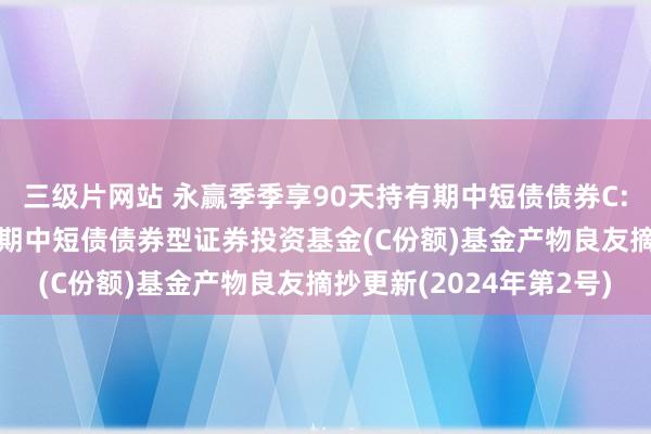 三级片网站 永赢季季享90天持有期中短债债券C: 永赢季季享90天持有期中短债债券型证券投资基金(C份额)基金产物良友摘抄更新(2024年第2号)