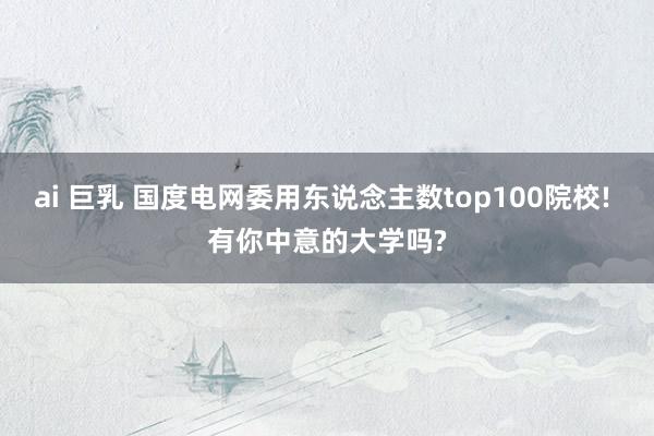 ai 巨乳 国度电网委用东说念主数top100院校! 有你中意的大学吗?