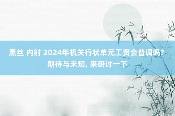 黑丝 内射 2024年机关行状单元工资会普调吗? 期待与未知， 来研讨一下