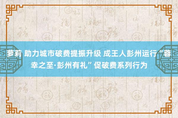 萝莉 助力城市破费提振升级 成王人彭州运行“蓉幸之至·彭州有礼”促破费系列行为