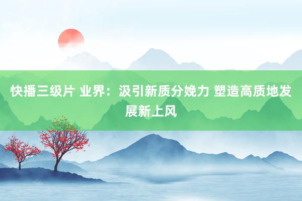 快播三级片 业界：汲引新质分娩力 塑造高质地发展新上风