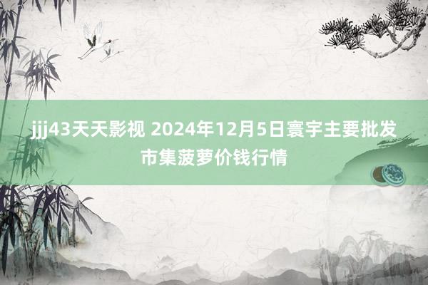 jjj43天天影视 2024年12月5日寰宇主要批发市集菠萝价钱行情