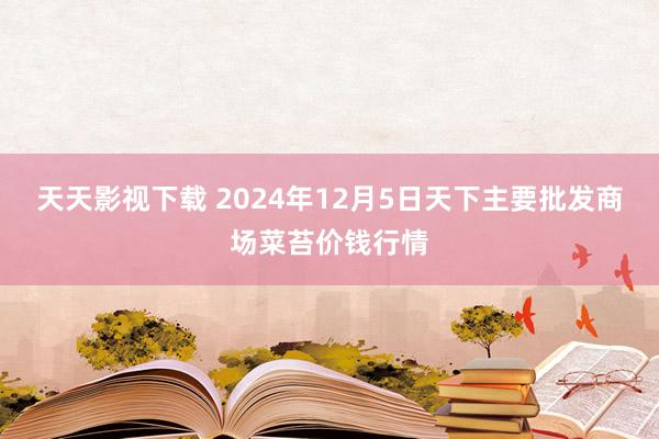 天天影视下载 2024年12月5日天下主要批发商场菜苔价钱行情