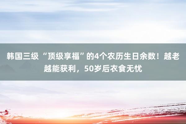 韩国三级 “顶级享福”的4个农历生日余数！越老越能获利，50岁后衣食无忧