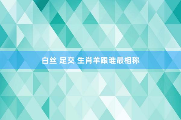 白丝 足交 生肖羊跟谁最相称