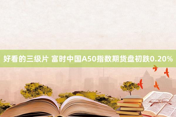 好看的三级片 富时中国A50指数期货盘初跌0.20%