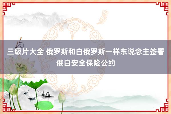 三级片大全 俄罗斯和白俄罗斯一样东说念主签署俄白安全保险公约