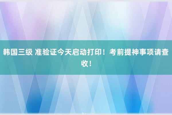 韩国三级 准验证今天启动打印！考前提神事项请查收！