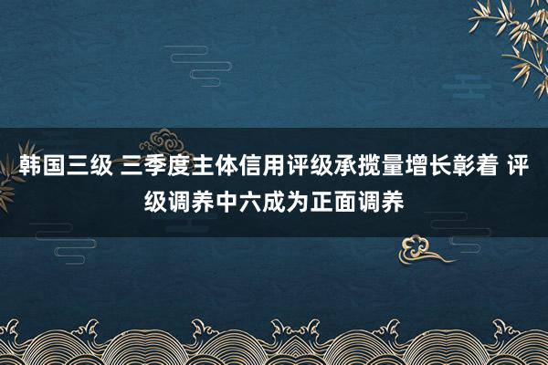 韩国三级 三季度主体信用评级承揽量增长彰着 评级调养中六成为正面调养