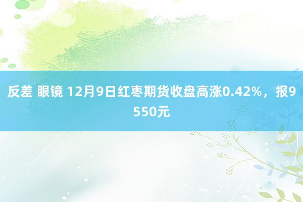 反差 眼镜 12月9日红枣期货收盘高涨0.42%，报9550元