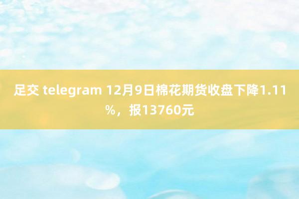 足交 telegram 12月9日棉花期货收盘下降1.11%，报13760元