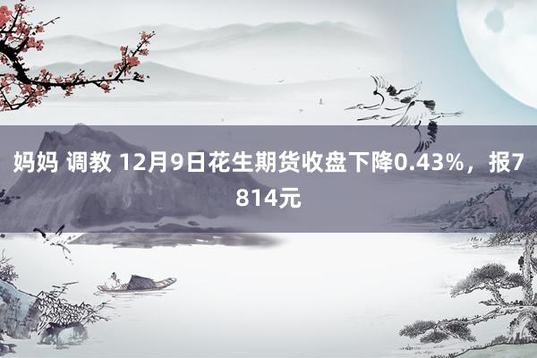 妈妈 调教 12月9日花生期货收盘下降0.43%，报7814元