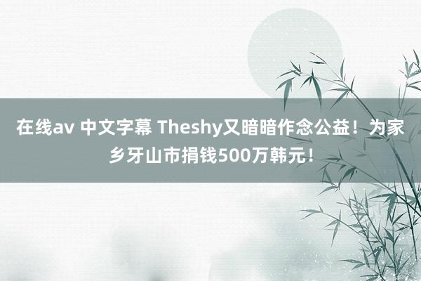 在线av 中文字幕 Theshy又暗暗作念公益！为家乡牙山市捐钱500万韩元！