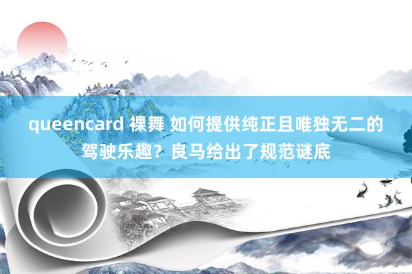 queencard 裸舞 如何提供纯正且唯独无二的驾驶乐趣？良马给出了规范谜底