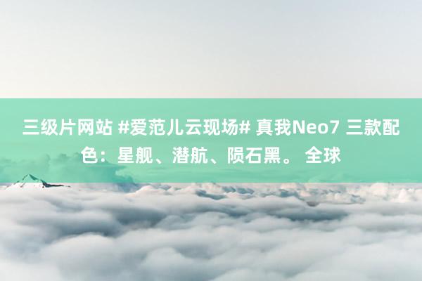 三级片网站 #爱范儿云现场# 真我Neo7 三款配色：星舰、潜航、陨石黑。 全球