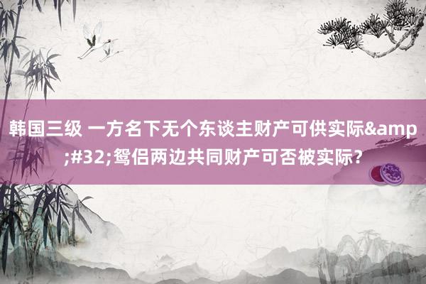 韩国三级 一方名下无个东谈主财产可供实际&#32;鸳侣两边共同财产可否被实际？