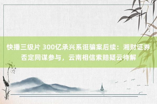 快播三级片 300亿承兴系诳骗案后续：湘财证券否定同谋参与，云南相信索赔疑云待解