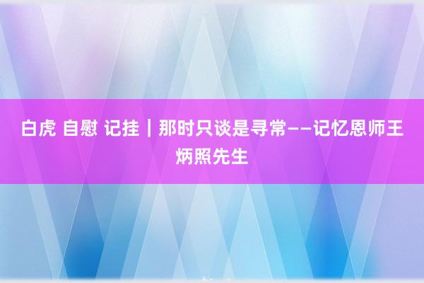 白虎 自慰 记挂｜那时只谈是寻常——记忆恩师王炳照先生