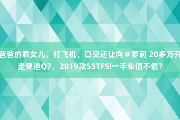 爸爸的乖女儿，打飞机，口交还让禸＃萝莉 20多万开走奥迪Q7，2019款55TFSI一手车值不值？