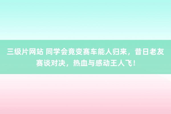 三级片网站 同学会竟变赛车能人归来，昔日老友赛谈对决，热血与感动王人飞！