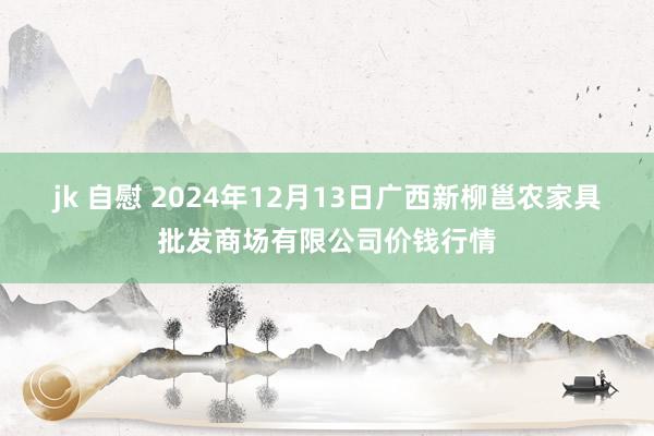 jk 自慰 2024年12月13日广西新柳邕农家具批发商场有限公司价钱行情