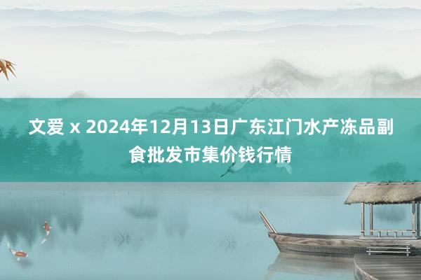 文爱 x 2024年12月13日广东江门水产冻品副食批发市集价钱行情