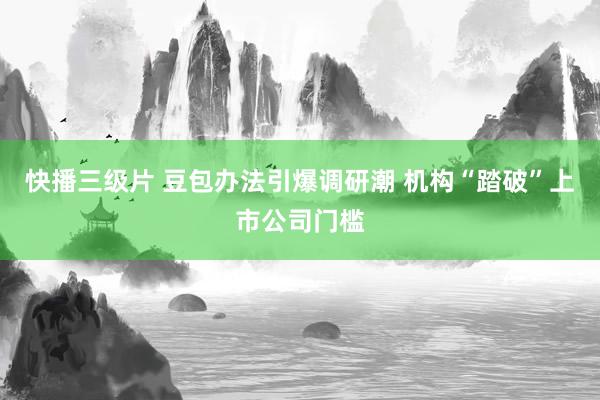 快播三级片 豆包办法引爆调研潮 机构“踏破”上市公司门槛