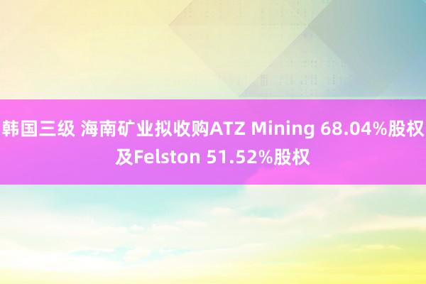 韩国三级 海南矿业拟收购ATZ Mining 68.04%股权及Felston 51.52%股权