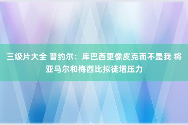 三级片大全 普约尔：库巴西更像皮克而不是我 将亚马尔和梅西比拟徒增压力