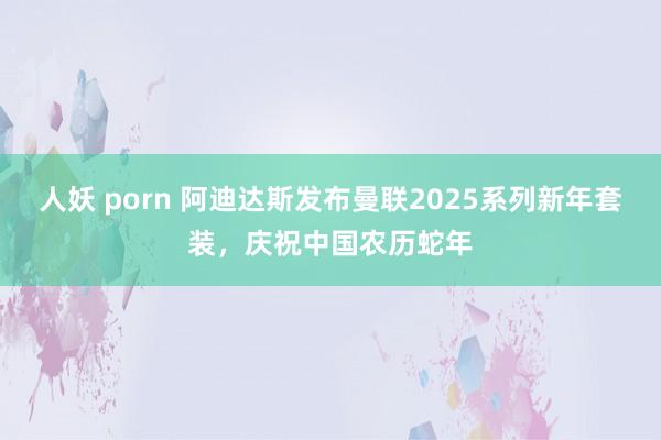 人妖 porn 阿迪达斯发布曼联2025系列新年套装，庆祝中国农历蛇年