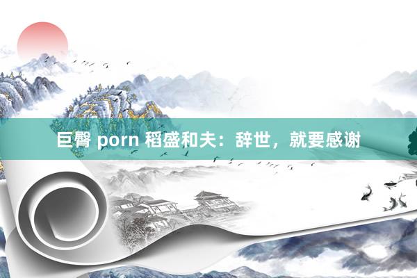 巨臀 porn 稻盛和夫：辞世，就要感谢