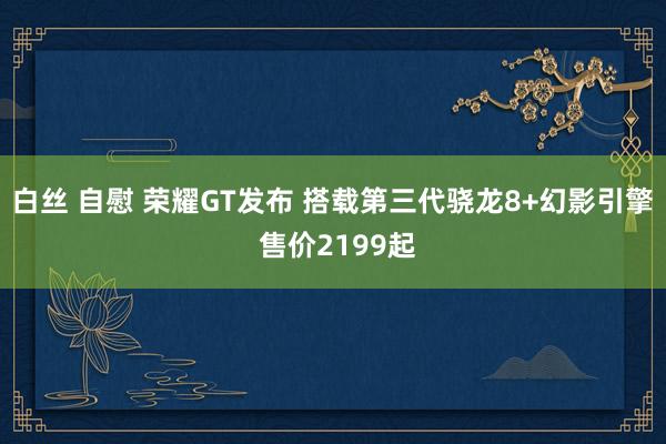 白丝 自慰 荣耀GT发布 搭载第三代骁龙8+幻影引擎 售价2199起