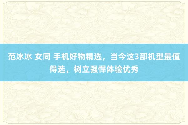 范冰冰 女同 手机好物精选，当今这3部机型最值得选，树立强悍体验优秀