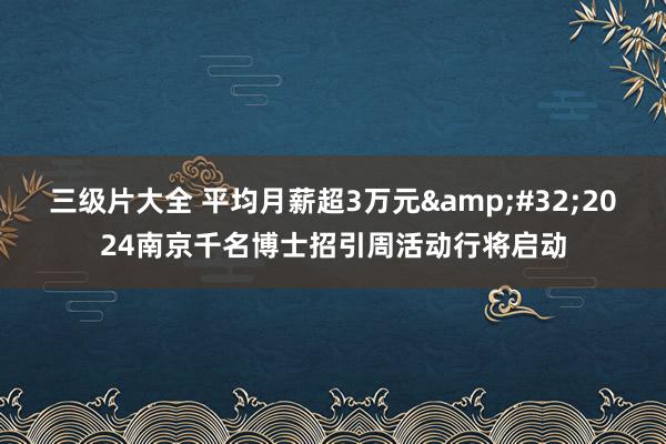 三级片大全 平均月薪超3万元&#32;2024南京千名博士招引周活动行将启动