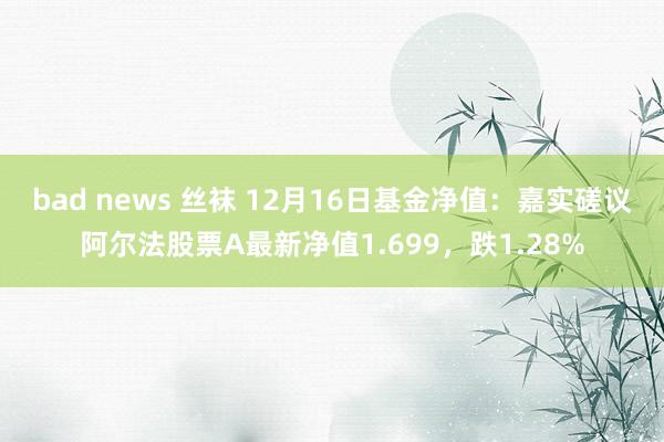 bad news 丝袜 12月16日基金净值：嘉实磋议阿尔法股票A最新净值1.699，跌1.28%