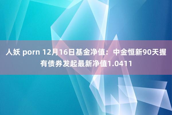 人妖 porn 12月16日基金净值：中金恒新90天握有债券发起最新净值1.0411