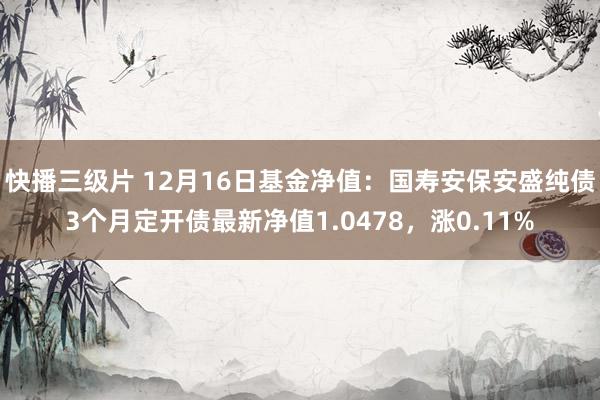 快播三级片 12月16日基金净值：国寿安保安盛纯债3个月定开债最新净值1.0478，涨0.11%