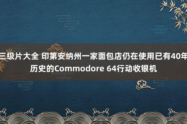 三级片大全 印第安纳州一家面包店仍在使用已有40年历史的Commodore 64行动收银机