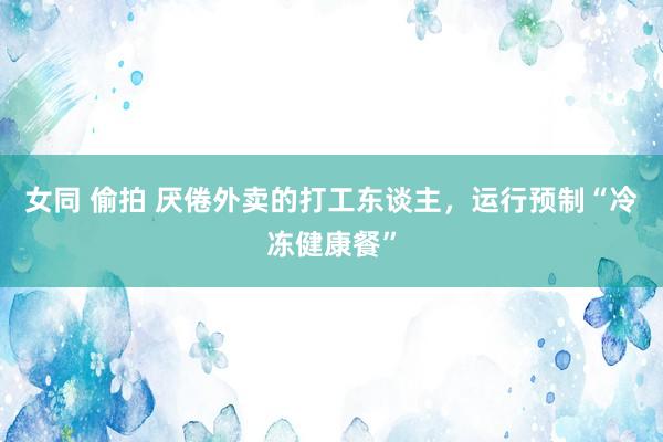 女同 偷拍 厌倦外卖的打工东谈主，运行预制“冷冻健康餐”