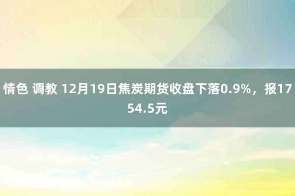 情色 调教 12月19日焦炭期货收盘下落0.9%，报1754.5元