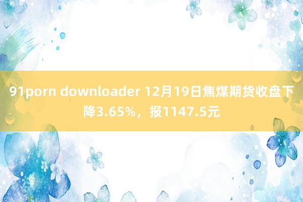 91porn downloader 12月19日焦煤期货收盘下降3.65%，报1147.5元