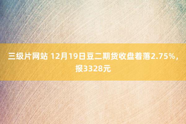 三级片网站 12月19日豆二期货收盘着落2.75%，报3328元