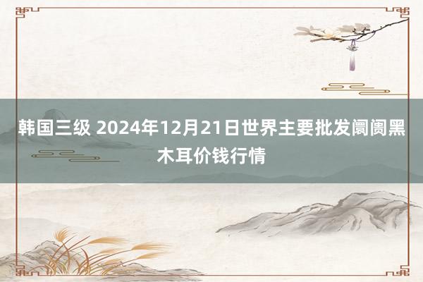 韩国三级 2024年12月21日世界主要批发阛阓黑木耳价钱行情