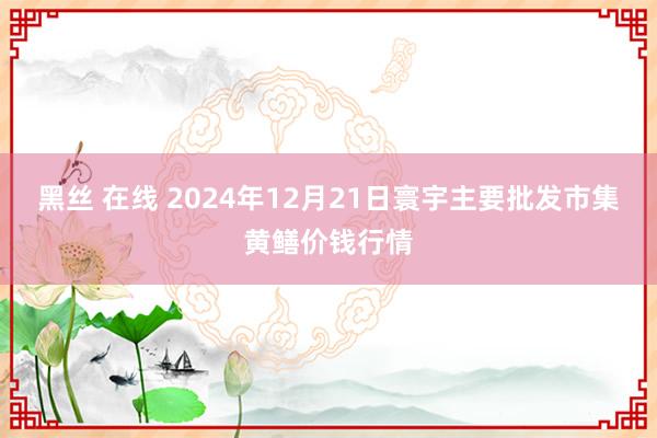 黑丝 在线 2024年12月21日寰宇主要批发市集黄鳝价钱行情