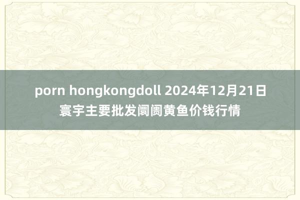 porn hongkongdoll 2024年12月21日寰宇主要批发阛阓黄鱼价钱行情