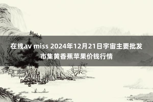 在线av miss 2024年12月21日宇宙主要批发市集黄香蕉苹果价钱行情