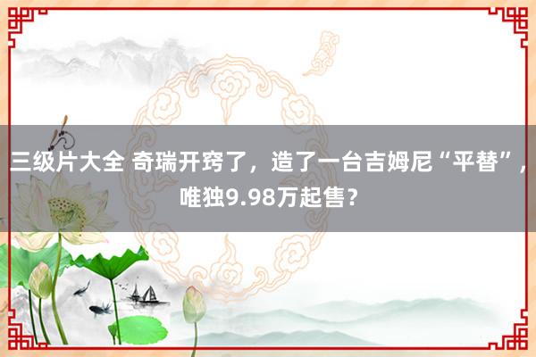 三级片大全 奇瑞开窍了，造了一台吉姆尼“平替”，唯独9.98万起售？