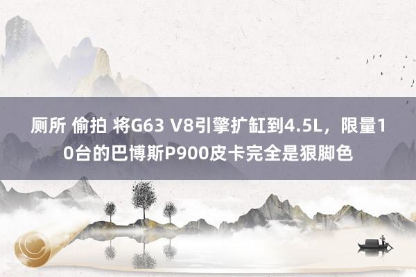 厕所 偷拍 将G63 V8引擎扩缸到4.5L，限量10台的巴博斯P900皮卡完全是狠脚色