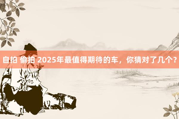 自拍 偷拍 2025年最值得期待的车，你猜对了几个？