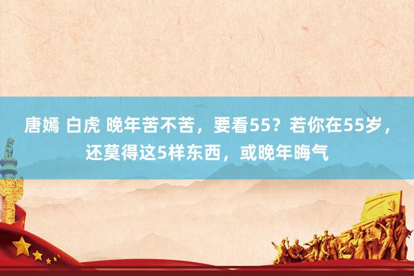 唐嫣 白虎 晚年苦不苦，要看55？若你在55岁，还莫得这5样东西，或晚年晦气